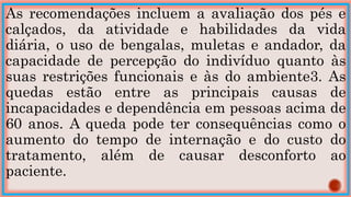 As recomendações incluem a avaliação dos pés e
calçados, da atividade e habilidades da vida
diária, o uso de bengalas, muletas e andador, da
capacidade de percepção do indivíduo quanto às
suas restrições funcionais e às do ambiente3. As
quedas estão entre as principais causas de
incapacidades e dependência em pessoas acima de
60 anos. A queda pode ter consequências como o
aumento do tempo de internação e do custo do
tratamento, além de causar desconforto ao
paciente.
 
