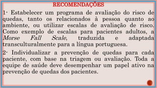 RECOMENDAÇÕES
1- Estabelecer um programa de avaliação do risco de
quedas, tanto os relacionados à pessoa quanto ao
ambiente, ou utilizar escalas de avaliação de risco.
Como exemplo de escalas para pacientes adultos, a
Morse Fall Scale, traduzida e adaptada
transculturalmente para a língua portuguesa.
2- Individualizar a prevenção de quedas para cada
paciente, com base na triagem ou avaliação. Toda a
equipe de saúde deve desempenhar um papel ativo na
prevenção de quedas dos pacientes.
 