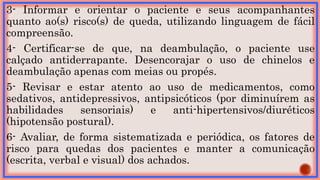 3- Informar e orientar o paciente e seus acompanhantes
quanto ao(s) risco(s) de queda, utilizando linguagem de fácil
compreensão.
4- Certificar-se de que, na deambulação, o paciente use
calçado antiderrapante. Desencorajar o uso de chinelos e
deambulação apenas com meias ou propés.
5- Revisar e estar atento ao uso de medicamentos, como
sedativos, antidepressivos, antipsicóticos (por diminuírem as
habilidades sensoriais) e anti-hipertensivos/diuréticos
(hipotensão postural).
6- Avaliar, de forma sistematizada e periódica, os fatores de
risco para quedas dos pacientes e manter a comunicação
(escrita, verbal e visual) dos achados.
 