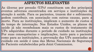ASPECTOS RELEVANTES
As úlceras por pressão (UPs) constituem um dos principais
eventos adversos encontrados em serviços e instituições de
atenção à saúde. Para os pacientes, trazem dor e sofrimento,
podem contribuir, em associação com outras causas, para a
morte. Para as instituições, implicam o aumento de custos e
do tempo de internação. Nos Estados Unidos, os planos de
saúde já não reembolsam mais os custos do tratamento de
UPs adquiridas durante o período de cuidado na instituição.
Por suas consequências e implicações, tanto para o paciente
como para as instituições, a prevenção das UPs associadas ao
cuidado em saúde é uma das Metas Nacionais de Segurança
do Paciente estabelecidas pela Joint Commission.
 