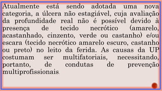 Atualmente está sendo adotada uma nova
categoria, a úlcera não estagiável, cuja avaliação
da profundidade real não é possível devido à
presença de tecido necrótico (amarelo,
acastanhado, cinzento, verde ou castanho) e/ou
escara (tecido necrótico amarelo escuro, castanho
ou preto) no leito da ferida. As causas da UP
costumam ser multifatoriais, necessitando,
portanto, de condutas de prevenção
multiprofissionais.
 