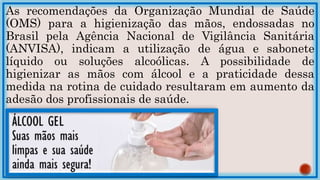 As recomendações da Organização Mundial de Saúde
(OMS) para a higienização das mãos, endossadas no
Brasil pela Agência Nacional de Vigilância Sanitária
(ANVISA), indicam a utilização de água e sabonete
líquido ou soluções alcoólicas. A possibilidade de
higienizar as mãos com álcool e a praticidade dessa
medida na rotina de cuidado resultaram em aumento da
adesão dos profissionais de saúde.
 