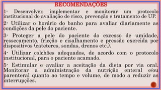 RECOMENDAÇÕES
1- Desenvolver, implementar e monitorar um protocolo
institucional de avaliação de risco, prevenção e tratamento de UP.
2- Utilizar o horário do banho para avaliar diariamente as
condições da pele do paciente.
3- Proteger a pele do paciente do excesso de umidade,
ressecamento, fricção e cisalhamento e pressão exercida por
dispositivos (cateteres, sondas, drenos etc.).
4- Utilizar colchões adequados, de acordo com o protocolo
institucional, para o paciente acamado.
5- Estimular e avaliar a aceitação da dieta por via oral.
Monitorar a administração da nutrição enteral e/ou
parenteral quanto ao tempo e volume, de modo a reduzir as
interrupções.
 