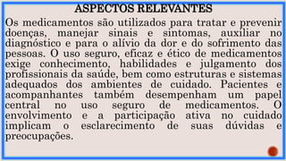 ASPECTOS RELEVANTES
Os medicamentos são utilizados para tratar e prevenir
doenças, manejar sinais e sintomas, auxiliar no
diagnóstico e para o alívio da dor e do sofrimento das
pessoas. O uso seguro, eficaz e ético de medicamentos
exige conhecimento, habilidades e julgamento dos
profissionais da saúde, bem como estruturas e sistemas
adequados dos ambientes de cuidado. Pacientes e
acompanhantes também desempenham um papel
central no uso seguro de medicamentos. O
envolvimento e a participação ativa no cuidado
implicam o esclarecimento de suas dúvidas e
preocupações.
 