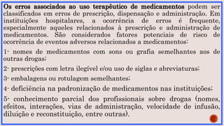 Os erros associados ao uso terapêutico de medicamentos podem ser
classificados em erros de prescrição, dispensação e administração. Em
instituições hospitalares, a ocorrência de erros é frequente,
especialmente aqueles relacionados à prescrição e administração de
medicamentos. São considerados fatores potenciais de risco de
ocorrência de eventos adversos relacionados a medicamentos:
1- nomes de medicamentos com sons ou grafia semelhantes aos de
outras drogas;
2- prescrições com letra ilegível e/ou uso de siglas e abreviaturas;
3- embalagens ou rotulagem semelhantes;
4- deficiência na padronização de medicamentos nas instituições;
5- conhecimento parcial dos profissionais sobre drogas (nomes,
efeitos, interações, vias de administração, velocidade de infusão,
diluição e reconstituição, entre outras).
 