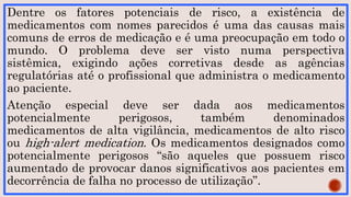 Dentre os fatores potenciais de risco, a existência de
medicamentos com nomes parecidos é uma das causas mais
comuns de erros de medicação e é uma preocupação em todo o
mundo. O problema deve ser visto numa perspectiva
sistêmica, exigindo ações corretivas desde as agências
regulatórias até o profissional que administra o medicamento
ao paciente.
Atenção especial deve ser dada aos medicamentos
potencialmente perigosos, também denominados
medicamentos de alta vigilância, medicamentos de alto risco
ou high-alert medication. Os medicamentos designados como
potencialmente perigosos “são aqueles que possuem risco
aumentado de provocar danos significativos aos pacientes em
decorrência de falha no processo de utilização”.
 
