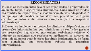 RECOMENDAÇÕES
1- Todos os medicamentos devem ser organizados e preparados em
ambiente limpo e seguro (boa iluminação, baixo nível de ruídos,
boa ventilação, espaço físico e mobiliário/materiais adequados). A
manipulação de medicamentos deve ser precedida de higiene
correta das mãos e de técnicas assépticas para a respectiva
administração.
2- Devem-se implementar protocolos clínicos multiprofissionais e
prescrições informatizadas que minimizem as confusões geradas
por prescrições ilegíveis ou por ordens verbais/por telefone. O
número de pacientes que recebem os medicamentos corretos em
hospitais aumenta quando esses hospitais implementam, de forma
bem planejada, um mecanismo robusto de prescrição
informatizada.
 