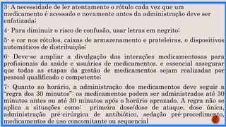 3- A necessidade de ler atentamente o rótulo cada vez que um
medicamento é acessado e novamente antes da administração deve ser
enfatizada;
4- Para diminuir o risco de confusão, usar letras em negrito;
5- e cor nos rótulos, caixas de armazenamento e prateleiras, e dispositivos
automáticos de distribuição;
6- Deve-se ampliar a divulgação das interações medicamentosas para
profisionais da saúde e usuários de medicamentos. e essencial assegurar
que todas as etapas da gestão de medicamentos sejam realizadas por
pessoal qualificado e competente;
7- Quanto ao horário, a administração dos medicamentos deve seguir a
“regra dos 30 minutos”: os medicamentos podem ser administrados até 30
minutos antes ou até 30 minutos após o horário aprazado. A regra não se
aplica a situações como: primeira dose/dose de ataque, dose única,
administração pré-cirúrgica de antibiótico, sedação pré-procedimento,
medicamentos de uso concomitante ou sequencial
 