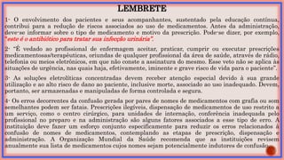 LEMBRETE
1- O envolvimento dos pacientes e seus acompanhantes, sustentado pela educação contínua,
contribui para a redução de riscos associados ao uso de medicamentos. Antes da administração,
deve-se informar sobre o tipo de medicamento e motivo da prescrição. Pode-se dizer, por exemplo,
“este é o antibiótico para tratar sua infecção urinária”.
2- “É vedado ao profissional de enfermagem aceitar, praticar, cumprir ou executar prescrições
medicamentosas/terapêuticas, oriundas de qualquer profissional da área de saúde, através de rádio,
telefonia ou meios eletrônicos, em que não conste a assinatura do mesmo. Esse veto não se aplica às
situações de urgência, nas quais haja, efetivamente, iminente e grave risco de vida para o paciente”.
3- As soluções eletrolíticas concentradas devem receber atenção especial devido à sua grande
utilização e ao alto risco de dano ao paciente, inclusive morte, associado ao uso inadequado. Devem,
portanto, ser armazenadas e manipuladas de forma controlada e segura.
4- Os erros decorrentes da confusão gerada por pares de nomes de medicamentos com grafia ou som
semelhantes podem ser fatais. Prescrições ilegíveis, dispensação de medicamentos de uso restrito a
um serviço, como o centro cirúrgico, para unidades de internação, conferência inadequada pelo
profissional no preparo e na administração são alguns fatores associados a esse tipo de erro. A
instituição deve fazer um esforço conjunto especificamente para reduzir os erros relacionados à
confusão de nomes de medicamentos, contemplando as etapas de prescrição, dispensação e
administração. A Organização Mundial da Saúde recomenda que as instituições revisem
anualmente sua lista de medicamentos cujos nomes sejam potencialmente indutores de confusão.
 