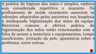 A prática da higiene das mãos é simples, embora
seja considerada repetitiva e maçante. Os
profissionais de saúde raramente associam as
infecções adquiridas pelos pacientes nos hospitais
à inadequada higienização das mãos da equipe.
Barreiras comuns à efetiva prática da
higienização das mãos estão relacionadas com a
falta de acesso a materiais e equipamentos, tempo
insuficiente, irritação da pele, ignorância sobre o
problema, entre outras.
 