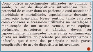 Como outros procedimentos utilizados no cuidado à
saúde, o uso de dispositivos intravenosos tem o
potencial de causar dano ao paciente e está associado à
morbidade e mortalidade, especialmente durante a
internação hospitalar. Nesse sentido, tanto cateteres
como conexões e acessórios utilizados na instalação e
manutenção de um acesso venoso, como equipos,
perfusores, conectores e dânulas, devem ser
rigorosamente manuseados para evitar contaminação
direta ou indireta do paciente por microrganismos e
infecção, que é uma das principais e mais graves
complicações do uso de dispositivos intravenosos.
 