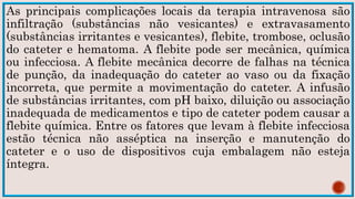 As principais complicações locais da terapia intravenosa são
infiltração (substâncias não vesicantes) e extravasamento
(substâncias irritantes e vesicantes), flebite, trombose, oclusão
do cateter e hematoma. A flebite pode ser mecânica, química
ou infecciosa. A flebite mecânica decorre de falhas na técnica
de punção, da inadequação do cateter ao vaso ou da fixação
incorreta, que permite a movimentação do cateter. A infusão
de substâncias irritantes, com pH baixo, diluição ou associação
inadequada de medicamentos e tipo de cateter podem causar a
flebite química. Entre os fatores que levam à flebite infecciosa
estão técnica não asséptica na inserção e manutenção do
cateter e o uso de dispositivos cuja embalagem não esteja
íntegra.
 