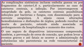 As complicações sistêmicas incluem embolia gasosa ou por
fragmentos do cateter1,6 e, particularmente no caso de
cateteres centrais, a infecção. Por interromperem a
integridade da pele, os cateteres centrais possibilitam
infecções por bactérias e fungos, com disseminação para a
corrente sanguínea. A sépsis causa alterações
hemodinâmicas e disfunções de órgãos, podendo resultar na
morte do paciente, estando ainda associada ao
prolongamento da hospitalização e aumento dos custos.
O uso seguro de dispositivos intravenosos compreende,
também, a prevenção de erros de conexão, que podem levar a
eventos graves e até fatais se ocorrer a administração de
substâncias não parenterais na rede venosa/arterial do
paciente.
 