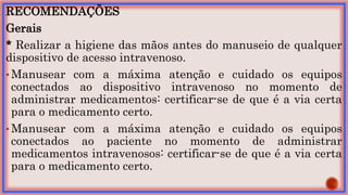 RECOMENDAÇÕES
Gerais
* Realizar a higiene das mãos antes do manuseio de qualquer
dispositivo de acesso intravenoso.
• Manusear com a máxima atenção e cuidado os equipos
conectados ao dispositivo intravenoso no momento de
administrar medicamentos: certificar-se de que é a via certa
para o medicamento certo.
• Manusear com a máxima atenção e cuidado os equipos
conectados ao paciente no momento de administrar
medicamentos intravenosos: certificar-se de que é a via certa
para o medicamento certo.
 