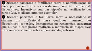 ❹Orientar pacientes e familiares sobre a administração de
dieta por via enteral e o risco de uma conexão incorreta de
dispositivos. Incentivar sua participação na verificação dos
certos (via, medicamento, por exemplo);
❺Orientar pacientes e familiares sobre a necessidade de
chamar um profissional para qualquer manuseio dos
dispositivos: conexões, desconexões ou reconexões; assegurar
que alunos e estagiários realizem o manuseio de dispositivos
intravenosos somente sob a supervisão do professor.
 