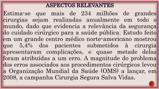 ASPECTOS RELEVANTES
Estima-se que mais de 234 milhões de grandes
cirurgias sejam realizadas anualmente em todo o
mundo, dado que evidencia a relevância da segurança
do cuidado cirúrgico para a saúde pública. Estudo feito
em um grande centro médico norte-americano mostrou
que 5,4% dos pacientes submetidos à cirurgia
apresentaram complicações, e quase metade delas
foram atribuídas a um erro. A magnitude do problema
dos erros associados aos procedimentos cirúrgicos levou
a Organização Mundial da Saúde (OMS) a lançar, em
2008, a campanha Cirurgia Segura Salva Vidas.
 