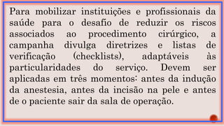Para mobilizar instituições e profissionais da
saúde para o desafio de reduzir os riscos
associados ao procedimento cirúrgico, a
campanha divulga diretrizes e listas de
verificação (checklists), adaptáveis às
particularidades do serviço. Devem ser
aplicadas em três momentos: antes da indução
da anestesia, antes da incisão na pele e antes
de o paciente sair da sala de operação.
 