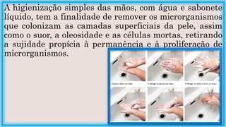 A higienização simples das mãos, com água e sabonete
líquido, tem a finalidade de remover os microrganismos
que colonizam as camadas superficiais da pele, assim
como o suor, a oleosidade e as células mortas, retirando
a sujidade propícia à permanência e à proliferação de
microrganismos.
 