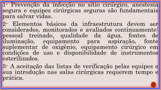 1- Prevenção da infecção no sítio cirúrgico, anestesia
segura e equipes cirúrgicas seguras são fundamentais
para salvar vidas.
2- Elementos básicos da infraestrutura devem ser
considerados, monitorados e avaliados continuamente:
pessoal treinado, qualidade da água, fontes de
iluminação, equipamento para aspiração, fonte
suplementar de oxigênio, equipamento cirúrgico em
condições de uso e disponibilidade de instrumentos
esterilizados.
3- A aceitação das listas de verificação pelas equipes e
sua introdução nas salas cirúrgicas requerem tempo e
prática.
 