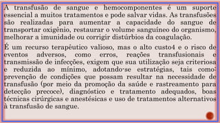 A transfusão de sangue e hemocomponentes é um suporte
essencial a muitos tratamentos e pode salvar vidas. As transfusões
são realizadas para aumentar a capacidade do sangue de
transportar oxigênio, restaurar o volume sanguíneo do organismo,
melhorar a imunidade ou corrigir distúrbios da coagulação.
É um recurso terapêutico valioso, mas o alto custo4 e o risco de
eventos adversos, como erros, reações transfusionais e
transmissão de infecções, exigem que sua utilização seja criteriosa
e reduzida ao mínimo, adotando-se estratégias, tais como:
prevenção de condições que possam resultar na necessidade de
transfusão (por meio da promoção da saúde e rastreamento para
detecção precoce), diagnóstico e tratamento adequados, boas
técnicas cirúrgicas e anestésicas e uso de tratamentos alternativos
à transfusão de sangue.
 