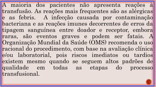 A maioria dos pacientes não apresenta reações à
transfusão. As reações mais frequentes são as alérgicas
e as febris. A infecção causada por contaminação
bacteriana e as reações imunes decorrentes de erros da
tipagem sanguínea entre doador e receptor, embora
raras, são eventos graves e podem ser fatais. A
Organização Mundial da Saúde (OMS) recomenda o uso
racional do procedimento, com base na avaliação clínica
e/ou laboratorial, pois riscos imediatos ou tardios
existem mesmo quando se seguem altos padrões de
qualidade em todas as etapas do processo
transfusional.
 