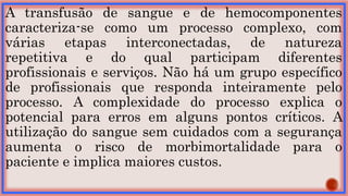 A transfusão de sangue e de hemocomponentes
caracteriza-se como um processo complexo, com
várias etapas interconectadas, de natureza
repetitiva e do qual participam diferentes
profissionais e serviços. Não há um grupo específico
de profissionais que responda inteiramente pelo
processo. A complexidade do processo explica o
potencial para erros em alguns pontos críticos. A
utilização do sangue sem cuidados com a segurança
aumenta o risco de morbimortalidade para o
paciente e implica maiores custos.
 