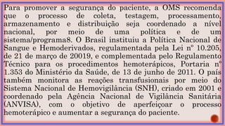 Para promover a segurança do paciente, a OMS recomenda
que o processo de coleta, testagem, processamento,
armazenamento e distribuição seja coordenado a nível
nacional, por meio de uma política e de um
sistema/programa8. O Brasil instituiu a Política Nacional de
Sangue e Hemoderivados, regulamentada pela Lei nº 10.205,
de 21 de março de 20019, e complementada pelo Regulamento
Técnico para os procedimentos hemoterápicos, Portaria nº
1.353 do Ministério da Saúde, de 13 de junho de 2011. O país
também monitora as reações transfusionais por meio do
Sistema Nacional de Hemovigilância (SNH), criado em 2001 e
coordenado pela Agência Nacional de Vigilância Sanitária
(ANVISA), com o objetivo de aperfeiçoar o processo
hemoterápico e aumentar a segurança do paciente.
 