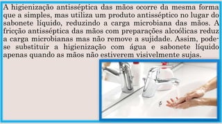 A higienização antisséptica das mãos ocorre da mesma forma
que a simples, mas utiliza um produto antisséptico no lugar do
sabonete líquido, reduzindo a carga microbiana das mãos. A
fricção antisséptica das mãos com preparações alcoólicas reduz
a carga microbianas mas não remove a sujidade. Assim, pode-
se substituir a higienização com água e sabonete líquido
apenas quando as mãos não estiverem visivelmente sujas.
 