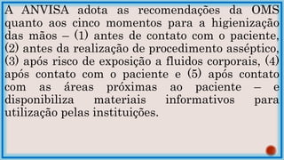 A ANVISA adota as recomendações da OMS
quanto aos cinco momentos para a higienização
das mãos – (1) antes de contato com o paciente,
(2) antes da realização de procedimento asséptico,
(3) após risco de exposição a fluidos corporais, (4)
após contato com o paciente e (5) após contato
com as áreas próximas ao paciente – e
disponibiliza materiais informativos para
utilização pelas instituições.
 