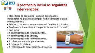Oprotocolo inclui as seguintes
intervenções:
• Identificar os pacientes ( com no mínimo dois
indicadores na pulseira exemplo: nome completo e data
de nascimento);
• Educar o paciente/ acompanhante/ familiar / cuidador ;
• Confirmar a identificação do paciente antes do cuidado,
o que inclui:
• A administração de medicamentos,
• A administração do sangue,
• A administração de hemoderivados,
• A coleta de material para exame,
• A entrega da dieta e;
• A realização de procedimentos invasivos.
 