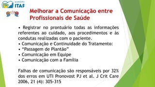 • Registrar no prontuário todas as informações
referentes ao cuidado, aos procedimentos e às
condutas realizadas com o paciente.
• Comunicação e Continuidade do Tratamento:
• “Passagem de Plantão”
• Comunicação em Equipe
• Comunicação com a Família
Falhas de comunicação são responsáveis por 32%
dos erros em UTI Pronovost PJ et al. J Crit Care
2006, 21 (4): 305‐315
Melhorar a Comunicação entre
Profissionais de Saúde
 