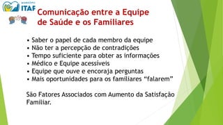 • Saber o papel de cada membro da equipe
• Não ter a percepção de contradições
• Tempo suficiente para obter as informações
• Médico e Equipe acessíveis
• Equipe que ouve e encoraja perguntas
• Mais oportunidades para os familiares “falarem”
São Fatores Associados com Aumento da Satisfação
Familiar.
Comunicação entre a Equipe
de Saúde e os Familiares
 