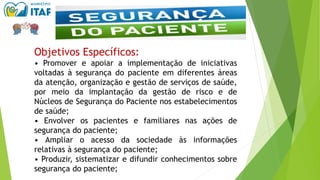 Objetivos Específicos:
• Promover e apoiar a implementação de iniciativas
voltadas à segurança do paciente em diferentes áreas
da atenção, organização e gestão de serviços de saúde,
por meio da implantação da gestão de risco e de
Núcleos de Segurança do Paciente nos estabelecimentos
de saúde;
• Envolver os pacientes e familiares nas ações de
segurança do paciente;
• Ampliar o acesso da sociedade às informações
relativas à segurança do paciente;
• Produzir, sistematizar e difundir conhecimentos sobre
segurança do paciente;
 
