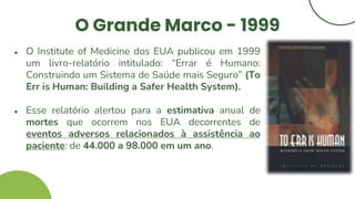 O Grande Marco - 1999
● O Institute of Medicine dos EUA publicou em 1999
um livro-relatório intitulado: “Errar é Humano:
Construindo um Sistema de Saúde mais Seguro” (To
Err is Human: Building a Safer Health System).
● Esse relatório alertou para a estimativa anual de
mortes que ocorrem nos EUA decorrentes de
eventos adversos relacionados à assistência ao
paciente: de 44.000 a 98.000 em um ano.
 