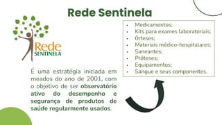 Rede Sentinela
É uma estratégia iniciada em
meados do ano de 2001, com
o objetivo de ser observatório
ativo do desempenho e
segurança de produtos de
saúde regularmente usados.
• Medicamentos;
• Kits para exames laboratoriais;
• Órteses;
• Materiais médico-hospitalares;
• Saneantes;
• Próteses;
• Equipamentos;
• Sangue e seus componentes.
 