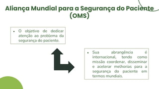 Aliança Mundial para a Segurança do Paciente
(OMS)
● O objetivo de dedicar
atenção ao problema da
segurança do paciente.
● Sua abrangência é
internacional, tendo como
missão coordenar, disseminar
e acelerar melhorias para a
segurança do paciente em
termos mundiais.
 