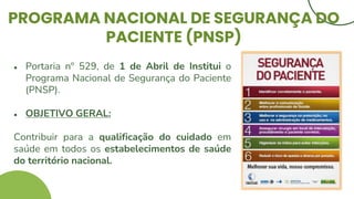 PROGRAMA NACIONAL DE SEGURANÇA DO
PACIENTE (PNSP)
● Portaria nº 529, de 1 de Abril de Institui o
Programa Nacional de Segurança do Paciente
(PNSP).
● OBJETIVO GERAL:
Contribuir para a qualificação do cuidado em
saúde em todos os estabelecimentos de saúde
do território nacional.
 