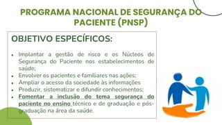 PROGRAMA NACIONAL DE SEGURANÇA DO
PACIENTE (PNSP)
OBJETIVO ESPECÍFICOS:
● Implantar a gestão de risco e os Núcleos de
Segurança do Paciente nos estabelecimentos de
saúde;
● Envolver os pacientes e familiares nas ações;
● Ampliar o acesso da sociedade às informações
● Produzir, sistematizar e difundir conhecimentos;
● Fomentar a inclusão do tema segurança do
paciente no ensino técnico e de graduação e pós-
graduação na área da saúde.
 