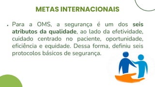 METAS INTERNACIONAIS
● Para a OMS, a segurança é um dos seis
atributos da qualidade, ao lado da efetividade,
cuidado centrado no paciente, oportunidade,
eficiência e equidade. Dessa forma, definiu seis
protocolos básicos de segurança.
 