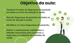 Objetivo da aula:
• Conhecer 6 metas de Segurança do paciente
em todos os níveis de atenção à saúde;
• Discutir Segurança do paciente em todos os
níveis de atenção à saúde;
• Identificar os riscos Segurança do paciente;
• Definir o conhecimento, habilidades e
atitudes necessárias para promover a
segurança no ambiente de cuidados de
saúde.
 