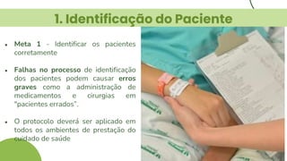 1. Identificação do Paciente
● Meta 1 - Identificar os pacientes
corretamente
● Falhas no processo de identificação
dos pacientes podem causar erros
graves como a administração de
medicamentos e cirurgias em
"pacientes errados”.
● O protocolo deverá ser aplicado em
todos os ambientes de prestação do
cuidado de saúde
 
