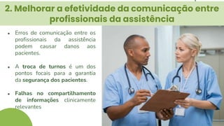 2. Melhorar a efetividade da comunicação entre
profissionais da assistência
● Erros de comunicação entre os
profissionais da assistência
podem causar danos aos
pacientes.
● A troca de turnos é um dos
pontos focais para a garantia
da segurança dos pacientes.
● Falhas no compartilhamento
de informações clinicamente
relevantes
 