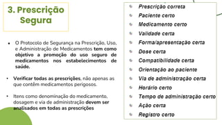3. Prescrição
Segura
● O Protocolo de Segurança na Prescrição, Uso,
e Administração de Medicamentos tem como
objetivo a promoção do uso seguro de
medicamentos nos estabelecimentos de
saúde.
• Verificar todas as prescrições, não apenas as
que contêm medicamentos perigosos.
• Itens como denominação do medicamento,
dosagem e via de administração devem ser
analisados em todas as prescrições
 