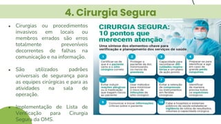 4. Cirurgia Segura
● Cirurgias ou procedimentos
invasivos em locais ou
membros errados são erros
totalmente preveníveis
decorrentes de falhas na
comunicação e na informação.
● São utilizados padrões
universais de segurança para
as equipes cirúrgicas e para as
atividades na sala de
operação.
● Implementação de Lista de
Verificação para Cirurgia
Segura da OMS.
 