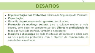 DESAFIOS
● Implementação dos Protocolos Básicos de Segurança do Paciente.
● Capacitação;
● Garantia de processos mais rigorosos de cuidados;
● Promoção da mudança cultural para o cuidado melhor e mais
seguro, com base no compromisso dos líderes e profissionais de
todos os níveis de atenção, também é necessário;
● Iniciativa e disposição de cada Instituição de começar a olhar para
os seus próprios problemas, com o objetivo de compreender as
suas falhas e melhorar
 