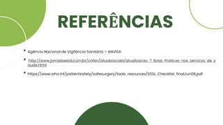 REFERÊNCIAS
• Agência Nacional de Vigilância Sanitária – ANVISA
• http://www.jornadaead.com.br/cofen/atualizacoes/atualizacao_7_Boas_Praticas_nos_servicos_de_s
aude.html
• https://www.who.int/patientsafety/safesurgery/tools_resources/SSSL_Checklist_finalJun08.pdf
 