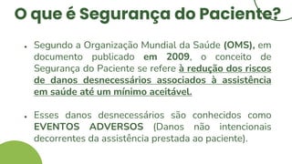 O que é Segurança do Paciente?
● Segundo a Organização Mundial da Saúde (OMS), em
documento publicado em 2009, o conceito de
Segurança do Paciente se refere à redução dos riscos
de danos desnecessários associados à assistência
em saúde até um mínimo aceitável.
● Esses danos desnecessários são conhecidos como
EVENTOS ADVERSOS (Danos não intencionais
decorrentes da assistência prestada ao paciente).
 