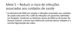 Meta 5 – Reduzir o risco de infecções
associadas aos cuidados de saúde
• A estimativa da OMS em relação a infecções associadas aos cuidados
de saúde está entre 5% a 10% de infecções em pacientes admitidos
em hospitais. Conforme as diretrizes atuais da OMS ou do Center for
Disease Control, a forma mais efetiva de controle dessas infeções é a
correta higienização das mãos.
 