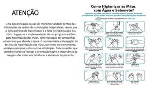 ATENÇÃO
Uma das principais causas de morbimortalidade dentro das
instituições de saúde são as infecções hospitalares, sendo que
o principal foco de transmissão é a falta de higienização das
mãos. Sugere-se a implementação de um programa efetivo
para higienização das mãos, com realização de campanhas
educativas que aborde o tema. É recomendada a divulgação da
técnica de higienização das mãos, por meio de treinamento,
adesivos para pias, entre outras estratégias. Cabe ressaltar que
também é preciso realizar a orientação sobre a importância da
lavagem das mãos aos familiares e visitantes do paciente.
 