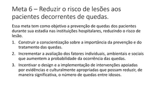 Meta 6 – Reduzir o risco de lesões aos
pacientes decorrentes de quedas.
Essa meta tem como objetivo a prevenção de quedas dos pacientes
durante sua estadia nas instituições hospitalares, reduzindo o risco de
lesão.
1. Construir a conscientização sobre a importância da prevenção e do
tratamento das quedas.
2. Incrementar a avaliação dos fatores individuais, ambientais e sociais
que aumentem a probabilidade da ocorrência das quedas.
3. Incentivar o design e a implementação de intervenções apoiadas
por evidências e culturalmente apropriadas que possam reduzir, de
maneira significativa, o número de quedas entre idosos.
 